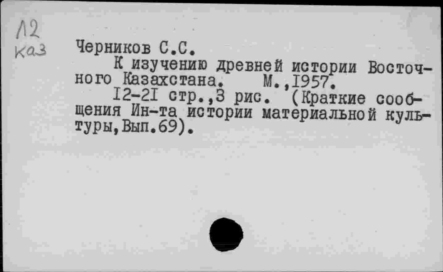 ﻿/12
каЗ Черников С.С.
К изучению древней истории Восточного Казахстана. М.,1957.
12-21 стр.,3 рис. (Краткие сообщения Ин-та истории материальной культуры, Вып. 69).